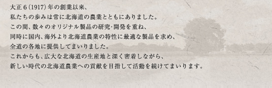 大正6（1917）年の創業以来、私たちの歩みは常に北海道の農業とともにありました。この間、数々のオリジナル製品の研究・開発を重ね、同時に国内、海外より北海道農業の特性に最適な製品を求め、全道の各地に提供してまいりました。これからも、広大な北海道の生産地と深く密着しながら、新しい時代の北海道農業への貢献を目指して活動を続けてまいります。