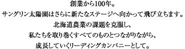 創業から100年。サングリン太陽園はさらに新たなステージへ向かって飛び立ちます。北海道農業の課題を克服し、私たちを取り巻くすべてのものとつながりながら、成長していくリーディングカンパニーとして。。