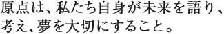 原点は、私たち自身が未来を語り、考え、夢を大切にすること。